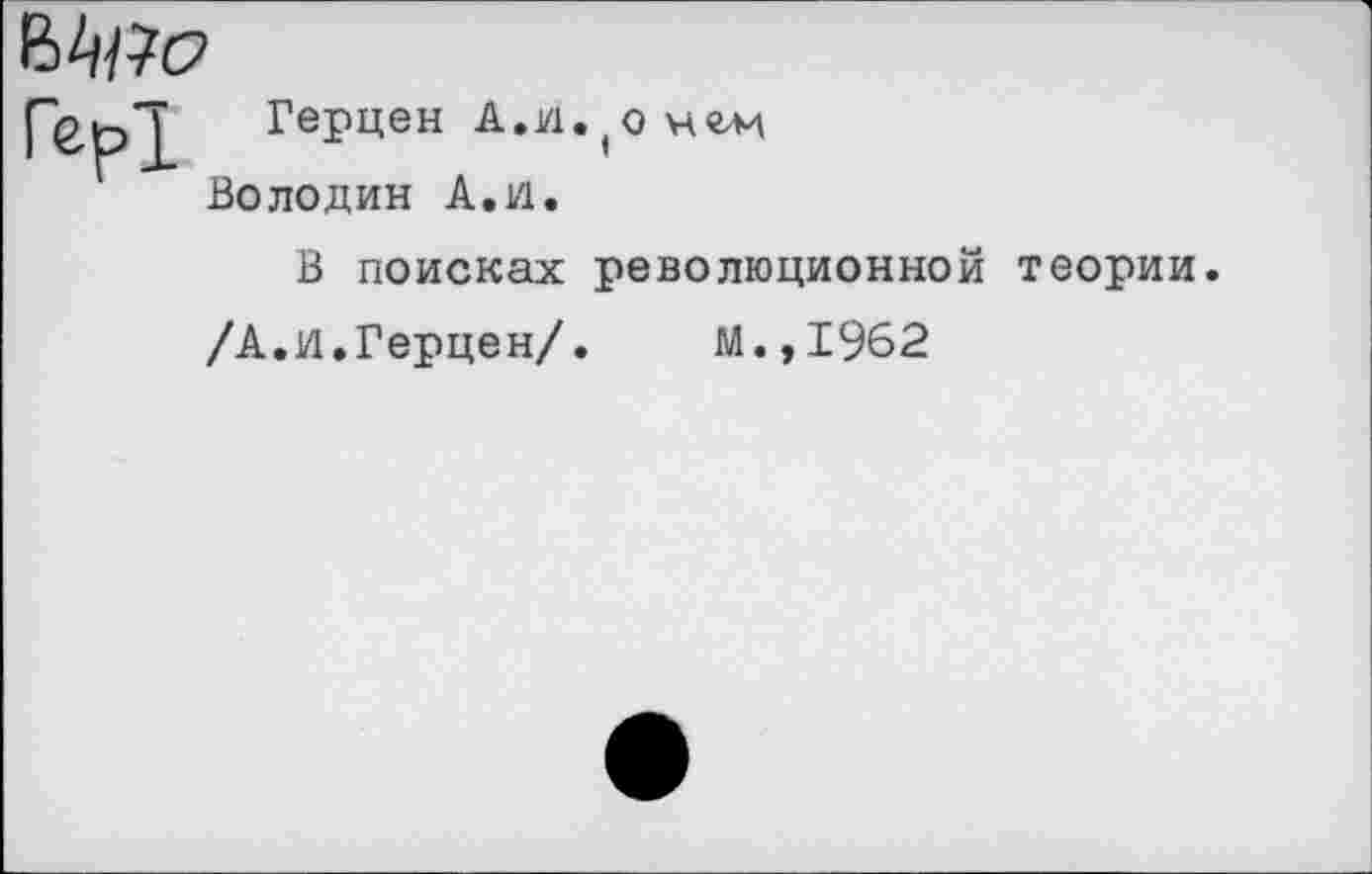 ﻿
Гер!
Герцен А.VI. (о нгм Володин А.и.
В поисках революционной теории.
/А.И.Герцен/. М.,1962